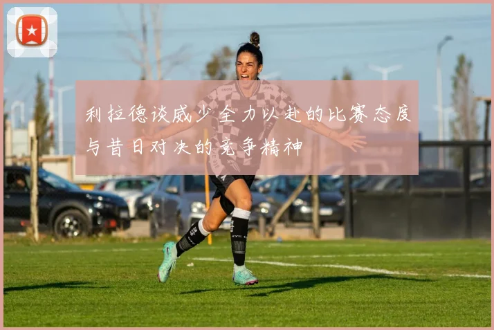 利拉德谈威少全力以赴的比赛态度与昔日对决的竞争精神