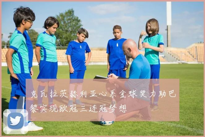 克瓦拉茨赫利亚心系金球奖力助巴黎实现欧冠三连冠梦想