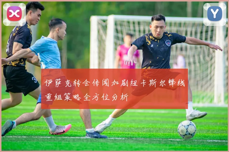 伊萨克转会传闻加剧纽卡斯尔锋线重组策略全方位分析