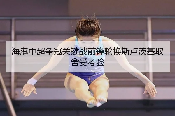 海港中超争冠关键战前锋轮换斯卢茨基取舍受考验