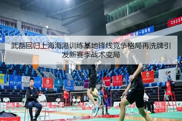 武磊回归上海海港训练基地锋线竞争格局再洗牌引发新赛季战术变局