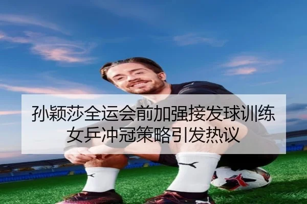孙颖莎全运会前加强接发球训练 女乒冲冠策略引发热议