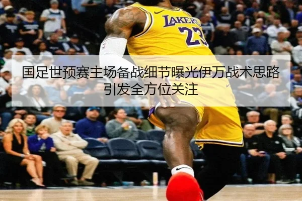 国足世预赛主场备战细节曝光伊万战术思路引发全方位关注