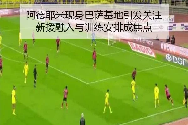 阿德耶米现身巴萨基地引发关注 新援融入与训练安排成焦点