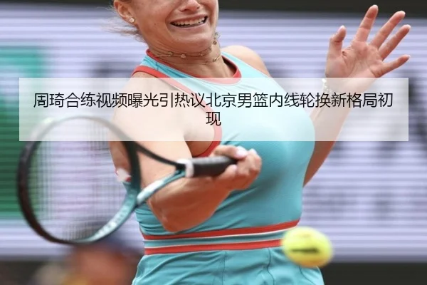 周琦合练视频曝光引热议北京男篮内线轮换新格局初现