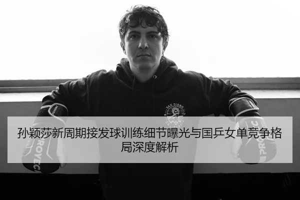 孙颖莎新周期接发球训练细节曝光与国乒女单竞争格局深度解析