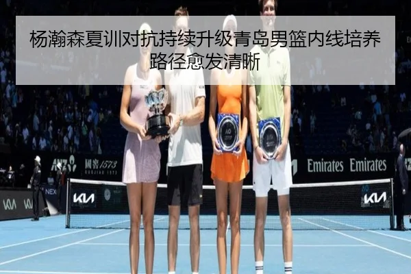杨瀚森夏训对抗持续升级青岛男篮内线培养路径愈发清晰